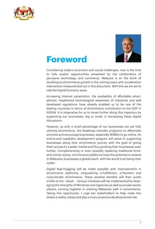 II
Considering today’s economic and social challenges, now is the time
to fully exploit opportunities presented by the combination of
pervasive technology and commerce. Malaysia is on the brink of
doubling its eCommerce growth in the coming years with acceleration
intervention measures laid out in this document. With this we are set to
ride the Digital Economy wave.
Increasing Internet penetration, the availability of affordable smart-
phones, heightened technological awareness of industries and well
developed regulations have already enabled us to be one of the
leading countries in terms of eCommerce contribution to the GDP in
ASEAN. It is imperative for us to move further along this trajectory by
supporting our businesses, big or small, in harnessing these digital
disruptions.
However, as only a small percentage of our businesses are yet fully
utilizing eCommerce, the Roadmap includes programs to effectively
promote and encourage businesses, especially MSMEs to go online. An
end-to-end capability development program will assist in supporting
businesses along their eCommerce journey with the goal of giving
them access to a wider market and thus growing their businesses even
further. Complementing or even possibly replacing traditional brick-
and-mortar stores, eCommerce platforms have the potential to extend
to Malaysian businesses a global reach, with the world truly being their
oyster.
Digital leap-frogging will be made possible with improvements in
eCommerce platforms, empowering e-Fulfillment, e-Payment and
cross-border eCommerce. These positive benefits will then surely
trickle to the `rakyat’ . Various initiatives will be implemented by lever-
aging the strengths of Ministries and Agencies as well as private sector
players, coming together in charting Malaysia’s path in eCommerce.
Taking this opportunity, I urge key stakeholders to help make this
dream a reality, adopt and play a more proactive developmental role.
Foreword
 