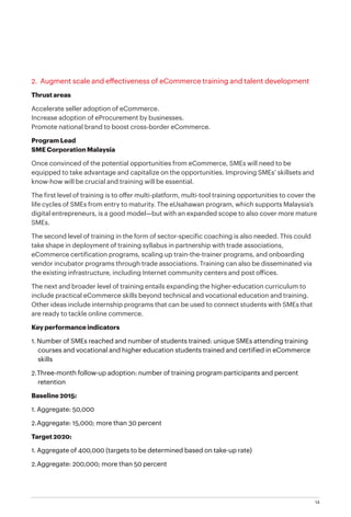 14
2. Augment scale and effectiveness of eCommerce training and talent development
Thrust areas
Accelerate seller adoption of eCommerce.
Increase adoption of eProcurement by businesses.
Promote national brand to boost cross-border eCommerce.
Program Lead
SME Corporation Malaysia
Once convinced of the potential opportunities from eCommerce, SMEs will need to be
equipped to take advantage and capitalize on the opportunities. Improving SMEs’ skillsets and
know-how will be crucial and training will be essential.
The first level of training is to offer multi-platform, multi-tool training opportunities to cover the
life cycles of SMEs from entry to maturity. The eUsahawan program, which supports Malaysia’s
digital entrepreneurs, is a good model—but with an expanded scope to also cover more mature
SMEs.
The second level of training in the form of sector-specific coaching is also needed. This could
take shape in deployment of training syllabus in partnership with trade associations,
eCommerce certification programs, scaling up train-the-trainer programs, and onboarding
vendor incubator programs through trade associations. Training can also be disseminated via
the existing infrastructure, including Internet community centers and post offices.
The next and broader level of training entails expanding the higher-education curriculum to
include practical eCommerce skills beyond technical and vocational education and training.
Other ideas include internship programs that can be used to connect students with SMEs that
are ready to tackle online commerce.
Key performance indicators
1.	Number of SMEs reached and number of students trained: unique SMEs attending training
courses and vocational and higher education students trained and certified in eCommerce
skills
2.	Three-month follow-up adoption: number of training program participants and percent
retention
Baseline 2015:
1.	Aggregate: 50,000
2.	Aggregate: 15,000; more than 30 percent
Target 2020:
1.	Aggregate of 400,000 (targets to be determined based on take-up rate)
2.	Aggregate: 200,000; more than 50 percent
 