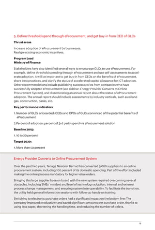 18
5. Define threshold spend through eProcurement, and get buy-in from CEO of GLCs
Thrust areas
Increase adoption of eProcurement by businesses.
Realign existing economic incentives.
Program Lead
Ministry of Finance
Stakeholders have also identified several ways to encourage GLCs to use eProcurement. For
example, define threshold spending through eProcurement and use self-assessments to accel-
erate adoption. It will be important to get buy-in from CEOs on the benefits of eProcurement,
share best practices, and clarify the status of accelerated capital allowance for ICT adoption.
Other recommendations include publishing success stories from companies who have
successfully adopted eProcurement (see sidebar: Energy Provider Converts to Online
Procurement System), and disseminating an annual report about the status of eProcurement
adoption. The annual report should include assessments by industry verticals, such as oil and
gas, construction, banks, etc.
Key performance indicators
1.	Number of GLCs onboarded: CEOs and CPOs of GLCs convinced of the potential benefits of
eProcurement
2.	Percent of adoption: percent of 3rd party spend via eProcurement solution
Baseline 2015:
1.	10 to 20 percent
Target 2020:
1.	More than 50 percent
Energy Provider Converts to Online Procurement System
Over the past two years, Tenaga Nasional Berhad has converted 9,000 suppliers to an online
procurement system, including 100 percent of its domestic spending. Part of the effort included
making the online process mandatory for higher value orders.
Bringing this large supplier base on board with the new system required overcoming several
obstacles, including SMEs’ mindset and level of technology adoption, internal and external
process change management, and ensuring system interoperability. To facilitate the transition,
the utility held general information sessions with follow-up hands-on training.
Switching to electronic purchase orders had a significant impact on the bottom line: The
company improved productivity and saved significant amounts per purchase order, thanks to
using less paper, shortening the handling time, and reducing the number of delays.
 