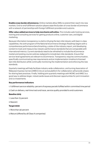 20
Enable cross-border eCommerce. Online markets allow SMEs to extend their reach into new
markets. End-to-end fulfillment solution players ease the burden of cross-border eCommerce
with a network of partnerships with foreign fulfillment providers and customs.
Offer value-added services to help merchants sell online. This includes web-hosting services,
training and consulting services for getting products online, customer care, and digital
marketing.
Because information transparency is vital to infusing the last-mile industry with best-in-class
capabilities, the sixth program of the National eCommerce Strategic Roadmap begins with a
comprehensive performance benchmarking, a state-of-the-industry report, and developing
content to track and measure key industry performance standards that are comparable with
international metrics. Current standards need to be refreshed to include the eCommerce
market and existing courier policies realigned to include last-mile standards. Ensure that
service-level agreements are relevant to eCommerce. Transparency requires communication,
specifically communicating new requirements and an implementation timeline to licensed
last-mile distributors while continually monitoring the implementation and enforcing the new
standards.
Quarterly meetings will help facilitate industry-wide collaboration, and turning Association of
Malaysian Express Carriers (AMEC) into an active platform for collaboration will provide a basis
for sharing best practices. Finally, holding joint quarterly meetings with MCMC and AMEC is a
good way to address larger, industrywide issues and discover opportunities for joint innovation
and co-investments.
Key performance indicators
1.	Fulfillment service reliability: percent of express parcels fulfilled within committed time period
2.	Cash on delivery, real-time track and trace, service quality provided to end customers
Baseline 2015
1.	Less than 75 percent
2.	Nascent
Target 2020
1.	More than 90 percent
2.	Mature (offered by all Class A companies)
 