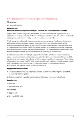21
7. Increase awareness of consumers’ rights and redress channels
Thrust areas
Lift non-tariff barriers.
Program Lead
Kementerian Perdagangan Dalam Negeri, Koperasi Dan Kepenggunaan (KPDNKK)
As part of the seventh program of the KPDNKK, business and consumer organizations must
cooperate to develop consumer protection strategies for eCommerce. This will be a vital step to
not only improve the online market but also boost consumer confidence.
The first step is to roll out advocacy programs to protect consumers’ welfare on eCommerce
platforms and to increase awareness of consumers’ rights and redress channels. While
Malaysia’s regulatory framework in relation to eCommerce is recognized to be one of the most
comprehensive in this region, developing easier reference guides about consumer protection
will be beneficial for all types of eCommerce platforms. The scope of advocacy efforts will need
to be extended to cover nuances in customer-to-customer (C2C) transactions.
In addition, ensure that all marketplaces provide links to the KPDNKK to obtain information
about consumer protection, inform consumers that the Consumer Protection Act covers C2C
transactions, and create a self-policing vehicle to reduce fraudulent transactions. Publish rates
of successful redress via the KPDNKK and use national media platforms to publicize examples of
guilty businesses and the punishments meted out. Finally, monitor developments in
eCommerce, and update policies to maintain relevance.
Key performance indicators
1.	Awareness of consumer protection acts: percent of platforms publishing links to KPDNKK /
consumer protection guides
2.	Effectiveness of self-regulation vehicle: percent decrease in reported online fraud
Baseline 2015
1.	0 percent
2.	Five-year CAGR -12%
Target 2020
1.	100 percent
2.	Five-year CAGR -15%
 