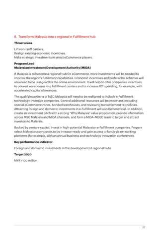 22
8. Transform Malaysia into a regional e-Fulfillment hub
Thrust areas
Lift non-tariff barriers.
Realign existing economic incentives.
Make strategic investments in select eCommerce players.
Program Lead
Malaysian Investment Development Authority (MIDA)
If Malaysia is to become a regional hub for eCommerce, more investments will be needed to
improve the region’s fulfillment capabilities. Economic incentives and preferential schemes will
also need to be realigned for the online environment. It will help to offer companies incentives
to convert warehouses into fulfillment centers and to increase ICT spending, for example, with
accelerated capital allowances.
The qualifying criteria of MSC Malaysia will need to be realigned to include e-Fulfillment
technology-intensive companies. Several additional resources will be important, including
special eCommerce zones, bonded warehouses, and reviewing transshipment tax policies.
Attracting foreign and domestic investments in e-Fulfillment will also be beneficial. In addition,
create an investment pitch with a strong “Why Malaysia” value proposition, provide information
across MSC Malaysia and MIDA channels, and form a MIDA–MDEC team to target and attract
investors to Malaysia.
Backed by venture capital, invest in high-potential Malaysian e-Fulfillment companies. Prepare
select Malaysian companies to be investor-ready and gain access to funds via networking
platforms (for example, with an annual business and technology innovation conference).
Key performance indicator
Foreign and domestic investments in the development of regional hubs
Target 2020
MYR >100 million
 