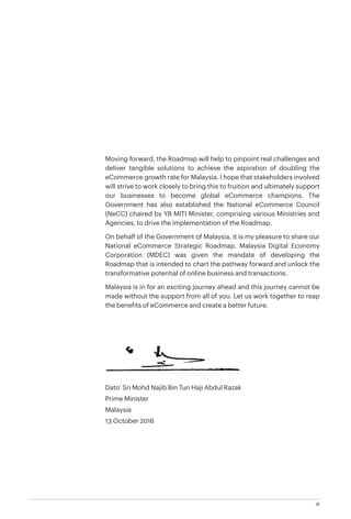 III
Moving forward, the Roadmap will help to pinpoint real challenges and
deliver tangible solutions to achieve the aspiration of doubling the
eCommerce growth rate for Malaysia. I hope that stakeholders involved
will strive to work closely to bring this to fruition and ultimately support
our businesses to become global eCommerce champions. The
Government has also established the National eCommerce Council
(NeCC) chaired by YB MITI Minister, comprising various Ministries and
Agencies, to drive the implementation of the Roadmap.
On behalf of the Government of Malaysia, it is my pleasure to share our
National eCommerce Strategic Roadmap. Malaysia Digital Economy
Corporation (MDEC) was given the mandate of developing the
Roadmap that is intended to chart the pathway forward and unlock the
transformative potential of online business and transactions.
Malaysia is in for an exciting journey ahead and this journey cannot be
made without the support from all of you. Let us work together to reap
the benefits of eCommerce and create a better future.
Dato’ Sri Mohd Najib Bin Tun Haji Abdul Razak
Prime Minister
Malaysia
13 October 2016
 