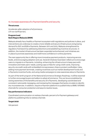25
10. Increase awareness of e-Payment benefits and security
Thrust areas
Accelerate seller adoption of eCommerce.
Lift non-tariff barriers.
Program Lead
Bank Negara Malaysia (BNM)
Malaysia already has a healthy e-Payment ecosystem with regulations and policies in place, and
interventions are underway to create a more reliable and secure infrastructure and growing
demand for B2C and B2B e-Payments. Between 2011 and 2015, Malaysia strengthened its
regulatory framework by addressing distortions and establishing incentive structures. In
addition, the market infrastructure has been expanded and enhanced, and initiatives are
in-place to promote awareness and instill more confidence in online payments.
The next opportunity lies in offering more innovative payment products, improving service
levels, and encouraging adoption and use. Several initiatives have been rolled out to encourage
users to migrate to e-Payments, including: enhancing the infrastructure to keep pace with
innovation and meet users’ needs, putting caps on fees for using credit cards, improving
security via credit cards with embedded microprocessor chips to protect cardholders’ data,
adding more payment terminals, creating incentives such as market development funds and
e-Payments incentive funds, and using media campaigns to raise awareness about e-Payments.
As part of the tenth program of the National eCommerce Strategic Roadmap, it will be essential
to further encourage buyers and sellers to adopt eCommerce. This can be accomplished by
raising awareness of the benefits and security of e-Payments, developing coordinated and
consistent nationwide messaging, and reviewing the messages that banks circulate to identify
any inconsistencies. In addition, require e-Payment platforms to publish links to BNM / KPDNKK
channels for consumer protection and ways to resolve issues.
Key performance indicators
Coordinated communication on redress channels: percent of e-Payment gateways and
platforms publishing links to redress channels
Target 2020
100 percent
 