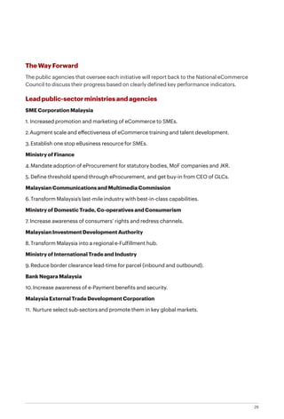 29
The Way Forward
The public agencies that oversee each initiative will report back to the National eCommerce
Council to discuss their progress based on clearly defined key performance indicators.
Lead public-sector ministries and agencies
SME Corporation Malaysia
1.	Increased promotion and marketing of eCommerce to SMEs.
2.	Augment scale and effectiveness of eCommerce training and talent development.
3.	Establish one stop eBusiness resource for SMEs.
Ministry of Finance
4.	Mandate adoption of eProcurement for statutory bodies, MoF companies and JKR.
5.	Define threshold spend through eProcurement, and get buy-in from CEO of GLCs.
Malaysian Communications and Multimedia Commission
6.	Transform Malaysia’s last-mile industry with best-in-class capabilities.
Ministry of Domestic Trade, Co-operatives and Consumerism
7.	Increase awareness of consumers’ rights and redress channels.
Malaysian Investment Development Authority
8.	Transform Malaysia into a regional e-Fulfillment hub.
Ministry of International Trade and Industry
9.	Reduce border clearance lead-time for parcel (inbound and outbound).
Bank Negara Malaysia
10.	Increase awareness of e-Payment benefits and security.
Malaysia External Trade Development Corporation
11.	Nurture select sub-sectors and promote them in key global markets.
 