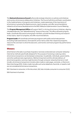 31
The National eCommerce Council will provide strategic direction on policies and initiatives
and monitor eCommerce collaboration initiatives. The Council will drive and foster coordination
in the implementation of programs and initiatives, create awareness of the importance of
eCommerce in growing the digital economy, report progress, and offer recommendations
related to eCommerce developments to the MSC Malaysia Implementation Council Meeting.
The Program Management Office will support NeCC in driving eCommerce initiatives, aligning
interdependencies, and “debottlenecking” issues as they arise. The office will assist program
leads, coordinate discussions among team members, provide the latest thinking and research
on key topics, report on progress, and offer recommendations.
Program Leads will coordinate and execute programs with public and private partners
(including trade associations), drive specific action items under their respective programs,
resource the core team to drive the execution, and monitor and track program key performance
indicators.
Glossary
eCommerce is the sale or purchase of goods or services conducted over computer networks/
Internet by methods specifically designed for the purpose of receiving or placing orders.
eCommerce transactions can be between enterprises, households, individuals, governments,
and other public/private organizations. Method of payment and the ultimate delivery of
eCommerce goods or services might be done through computer networks/Internet or tradi-
tionally. eCommerce transactions include orders made on web pages, extranets, or Electronic
Data Interchange (EDI). Orders made manually such as by telephone, facsimile, or typed e-mail
are not considered eCommerce transactions.
B2C: Business to consumer; in this document, B2C also includes consumer to consumer (C2C)
B2B: Business to business
 