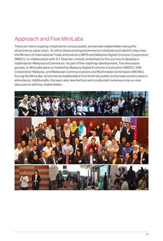 32
Approach and Five MiniLabs
There are many ongoing initiatives by various public and private stakeholders along the
eCommerce value chain. To refine these existing eCommerce initiatives and identify new ones,
the Ministry of International Trade and Industry (MITI) and Malaysia Digital Economy Corporation
(MDEC), in collaboration with A.T. Kearney Limited, embarked on this journey to develop a
roadmap for Malaysia’s eCommerce. As part of the roadmap development, five discussion
groups, or MiniLabs were co-hosted by Malaysia Digital Economy Corporation (MDEC), SME
Corporation Malaysia, and Malaysian Communications and Multimedia Commission (MCMC).
During the MiniLabs, eCommerce stakeholders from both the public and private sectors were in
attendance. Additionally, the team also reached out and conducted numerous one-on-one
discussions with key stakeholders.
 