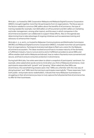 33
MiniLab 1, co-hosted by SME Corporation Malaysia and Malaysia Digital Economy Corporation
(MDEC), brought together more than 60 participants from 22 organizations. The focus was on
the factors needed to convince SME sellers about the benefits of eCommerce, the type of
training needed (for example, train B2B sellers on eProcurement and B2C sellers on marketing
and order management, among other topics), and the ways in which companies in the
eCommerce ecosystem can collaborate to support these efforts. Also on the agenda was
determining how to take advantage of ongoing initiatives such as awareness training and
advocacy to enhance their impact.
MiniLabs 2, 3, 4, and 5, co-hosted by Malaysian Communications and Multimedia Commission
(MCMC) and Malaysia Digital Economy Corporation (MDEC), included more than 40 participants
from 32 organizations. Participants brainstormed ideas to flesh out a vision for the Malaysia
eCommerce ecosystem. The ideas revolved around how to increase maturity of the domestic
e-Fulfillment industry, how to nurture end-to-end e-Fulfillment providers to serve SMEs and
offline retailers both within Malaysia and abroad, how to make e-Payments more convenient and
secure, and how to ensure consumer protection in eCommerce.
During both MiniLabs, live votes were taken to obtain a snapshot of participants’ sentiment. For
example, when asked what words come to mind when you think of Malaysia eCommerce, most
participants responded with “growth” and “growing.” When asked why few SMEs use
eCommerce, the overwhelming answers were: that “SMEs are unfamiliar with this new way of
doing business” and “SMEs lack the training to participate meaningfully.” These responses, from
both public- and private-sector stakeholders, indicate that many Malaysian businesses are
struggling on their eCommerce journeys to truly capture the full potential that eCommerce has
to offer for their businesses.
 