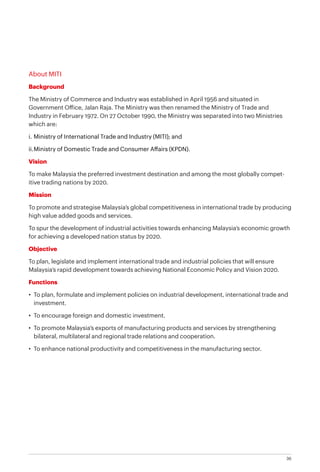 36
About MITI
Background
The Ministry of Commerce and Industry was established in April 1956 and situated in
Government Office, Jalan Raja. The Ministry was then renamed the Ministry of Trade and
Industry in February 1972. On 27 October 1990, the Ministry was separated into two Ministries
which are:
i.	Ministry of International Trade and Industry (MITI); and
ii.	Ministry of Domestic Trade and Consumer Affairs (KPDN).
Vision
To make Malaysia the preferred investment destination and among the most globally compet-
itive trading nations by 2020.
Mission
To promote and strategise Malaysia’s global competitiveness in international trade by producing
high value added goods and services.
To spur the development of industrial activities towards enhancing Malaysia’s economic growth
for achieving a developed nation status by 2020.
Objective
To plan, legislate and implement international trade and industrial policies that will ensure
Malaysia’s rapid development towards achieving National Economic Policy and Vision 2020.
Functions
•	 To plan, formulate and implement policies on industrial development, international trade and
investment.
•	 To encourage foreign and domestic investment.
•	 To promote Malaysia’s exports of manufacturing products and services by strengthening
bilateral, multilateral and regional trade relations and cooperation.
•	 To enhance national productivity and competitiveness in the manufacturing sector.
 