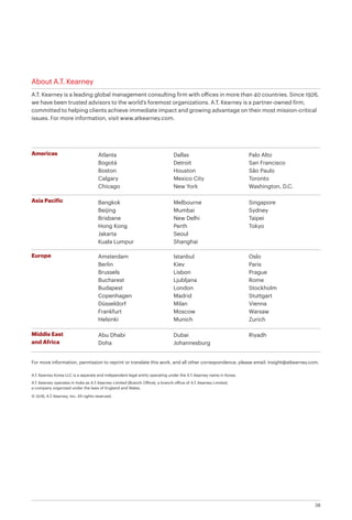 38
About A.T. Kearney
A.T. Kearney is a leading global management consulting firm with offices in more than 40 countries. Since 1926,
we have been trusted advisors to the world’s foremost organizations. A.T. Kearney is a partner-owned firm,
committed to helping clients achieve immediate impact and growing advantage on their most mission-critical
issues. For more information, visit www.atkearney.com.
Americas
Asia Pacific
Europe
Middle East
and Africa
Atlanta
Bogotá
Boston
Calgary
Chicago
Dallas
Detroit
Houston
Mexico City
New York
Palo Alto
San Francisco
São Paulo
Toronto
Washington, D.C.
Bangkok
Beijing
Brisbane
Hong Kong
Jakarta
Kuala Lumpur
Melbourne
Mumbai
New Delhi
Perth
Seoul
Shanghai
Singapore
Sydney
Taipei
Tokyo
Abu Dhabi
Doha
Dubai
Johannesburg
Riyadh
A.T. Kearney Korea LLC is a separate and independent legal entity operating under the A.T. Kearney name in Korea.
A.T. Kearney operates in India as A.T. Kearney Limited (Branch Office), a branch office of A.T. Kearney Limited,
a company organized under the laws of England and Wales.
© 2016, A.T. Kearney, Inc. All rights reserved.
For more information, permission to reprint or translate this work, and all other correspondence, please email: insight@atkearney.com.
Amsterdam
Berlin
Brussels
Bucharest
Budapest
Copenhagen
Düsseldorf
Frankfurt
Helsinki
Istanbul
Kiev
Lisbon
Ljubljana
London
Madrid
Milan
Moscow
Munich
Oslo
Paris
Prague
Rome
Stockholm
Stuttgart
Vienna
Warsaw
Zurich
 