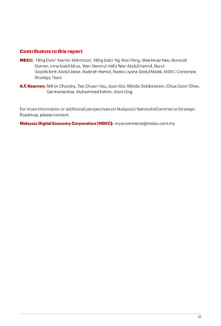 39
Contributors to this report
MDEC: YBhg Dato’ Yasmin Mahmood, YBhg Dato’ Ng Wan Peng, Wee Huay Neo, Nurezali 		
	 Osman, Irma Izaidi Idrus, Wan Hamirul Hafiz Wan Abdul Hamid, Nurul
	 ‘Asyida binti Abdul Jabar, Radziah Hamid, Nadra Liyana Abdul Malek, MDEC Corporate 		
	 Strategy Team
A.T. Kearney: Nithin Chandra, Tee Chuen Hau, Joon Ooi, Nikolai Dobberstein, Chua Soon Ghee, 	
	 Germaine Hoe, Muhammad Fahmi, Alvin Ong
For more information or additional perspectives on Malaysia’s National eCommerce Strategic
Roadmap, please contact:
Malaysia Digital Economy Corporation (MDEC): myecommerce@mdec.com.my
 