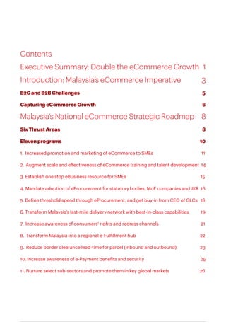 Contents
Executive Summary: Double the eCommerce Growth	 1
Introduction: Malaysia’s eCommerce Imperative		 3
B2C and B2B Challenges									 5
Capturing eCommerce Growth						 	6
Malaysia’s National eCommerce Strategic Roadmap	 8
Six Thrust Areas										 8
Eleven programs									 10
1. Increased promotion and marketing of eCommerce to SMEs 				 11
2. Augment scale and effectiveness of eCommerce training and talent development 14
3. Establish one stop eBusiness resource for SMEs 15
4. Mandate adoption of eProcurement for statutory bodies, MoF companies and JKR 16
5. Define threshold spend through eProcurement, and get buy-in from CEO of GLCs 18
6. Transform Malaysia’s last-mile delivery network with best-in-class capabilities 19
7. Increase awareness of consumers’ rights and redress channels 21
8. Transform Malaysia into a regional e-Fulfillment hub				 22
9. Reduce border clearance lead-time for parcel (inbound and outbound)	 23
10. Increase awareness of e-Payment benefits and security 25
11. Nurture select sub-sectors and promote them in key global markets 26
 