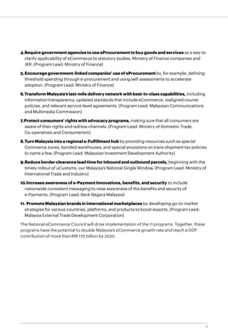 2
4.	Require government agencies to use eProcurement to buy goods and services as a way to
clarify applicability of eCommerce to statutory bodies, Ministry of Finance companies and
JKR. (Program Lead: Ministry of Finance)
5.	Encourage government-linked companies’ use of eProcurement by, for example, defining
threshold spending through e-procurement and using self-assessments to accelerate
adoption. (Program Lead: Ministry of Finance)
6.	Transform Malaysia’s last-mile delivery network with best-in-class capabilities, including
information transparency, updated standards that include eCommerce, realigned courier
policies, and relevant service-level agreements. (Program Lead: Malaysian Communications
and Multimedia Commission)
7.	Protect consumers’ rights with advocacy programs, making sure that all consumers are
aware of their rights and redress channels. (Program Lead: Ministry of Domestic Trade,
Co-operatives and Consumerism)
8.	Turn Malaysia into a regional e-Fulfillment hub by providing resources such as special
Commerce zones, bonded warehouses, and special provisions on trans-shipment tax policies
to name a few. (Program Lead: Malaysian Investment Development Authority)
9.	Reduce border clearance lead time for inbound and outbound parcels, beginning with the
timely rollout of uCustoms, our Malaysia’s National Single Window. (Program Lead: Ministry of
International Trade and Industry)
10.	Increase awareness of e-Payment innovations, benefits, and security to include
nationwide consistent messaging to raise awareness of the benefits and security of
e-Payments. (Program Lead: Bank Negara Malaysia)
11.	Promote Malaysian brands in international marketplaces by developing go-to-market 	
strategies for various countries, platforms, and products to boost exports. (Program Lead: 	
Malaysia External Trade Development Corporation)
The National eCommerce Council will drive implementation of the 11 programs. Together, these
programs have the potential to double Malaysia’s eCommerce growth rate and reach a GDP
contribution of more than RM 170 billion by 2020.
 