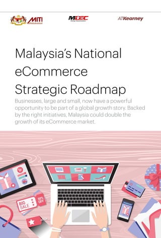 1
Malaysia’s National
eCommerce
Strategic Roadmap
Businesses, large and small, now have a powerful
opportunity to be part of a global growth story. Backed
by the right initiatives, Malaysia could double the
growth of its eCommerce market.
 