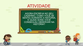 ATIVIDADE
AGORA ESCREVA NO SEU
CADERNO, COMO VOCÊ SE
SENTIU DURANTE A HISTÓRIA,
E QUAIS SONS VOCÊ
CONSEGUIU OBSERVAR NA
HISTÓRIA?
 