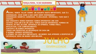 AGORA, VAMOS FALAR SOBRE UM ASSUNTO MUITO IMPORTANTE, QUE É A
DIVERSIDADE. VOCÊ SABE O QUE QUER DIZER DIVERSIDADE?
DIVERSIDADE SIGNIFICA VARIEDADE, PLURALIDADE, DIFERENÇA, TUDO QUE É
DIVERSO.
NÓS ENQUANTO SERES HUMANOS SOMOS DIFERENTES UNS DOS
OUTROS, CADA UM É DE UM JEITO, TEMOS GOSTOS DIFERENTES, FORMAS DE
PENSAR, DE SER, DE AGIR, DIFERENÇA DE OPINIÕES, FORMA FÍSICA,
INTELECTUAL E DE COMPORTAMENTO.
PORTANTO SE SOMOS DIFERENTES
TEMOS QUE RESPEITAR AS DIFERENÇAS DE CADA UM.
É NORMAL SERMOS DIFERENTES.
A OPINIÃO DE CADA UM É IMPORTANTE. UM MUNDO QUE APRENDE A RESPEITAR AS
DIFERENÇAS SERÁ UM MUNDO BEM MELHOR.
JULHO
DIVERSIDADE
TERÇA-FEIRA, 15 DE DEZEMBRO
 