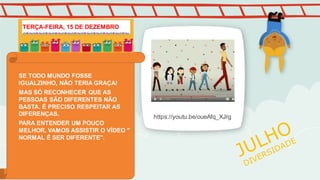 https://youtu.be/oueAfq_XJrg
SE TODO MUNDO FOSSE
IGUALZINHO, NÃO TERIA GRAÇA!
MAS SÓ RECONHECER QUE AS
PESSOAS SÃO DIFERENTES NÃO
BASTA. É PRECISO RESPEITAR AS
DIFERENÇAS.
PARA ENTENDER UM POUCO
MELHOR, VAMOS ASSISTIR O VÍDEO "
NORMAL É SER DIFERENTE".
TERÇA-FEIRA, 15 DE DEZEMBRO
 