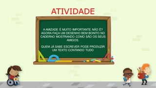 ATIVIDADE
A AMIZADE É MUITO IMPORTANTE NÃO É?
AGORA FAÇA UM DESENHO BEM BONITO NO
CADERNO MOSTRANDO COMO SÃO OS SEUS
AMIGOS.
QUEM JÁ SABE ESCREVER PODE PRODUZIR
UM TEXTO CONTANDO TUDO
 