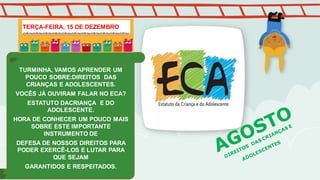 TURMINHA, VAMOS APRENDER UM
POUCO SOBRE:DIREITOS DAS
CRIANÇAS E ADOLESCENTES.
VOCÊS JÁ OUVIRAM FALAR NO ECA?
ESTATUTO DACRIANÇA E DO
ADOLESCENTE.
HORA DE CONHECER UM POUCO MAIS
SOBRE ESTE IMPORTANTE
INSTRUMENTO DE
DEFESA DE NOSSOS DIREITOS PARA
PODER EXERCÊ-LOS E LUTAR PARA
QUE SEJAM
GARANTIDOS E RESPEITADOS.
TERÇA-FEIRA, 15 DE DEZEMBRO
 