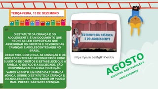 O ESTATUTO DA CRIANÇA E DO
ADOLESCENTE É UM DOCUMENTO QUE
REÚNE AS LEIS ESPECÍFICAS QUE
ASSEGURAM OS DIREITOS E DEVERES DAS
CRIANÇAS E ADOLESCENTESAQUI NO
BRASIL.
DESDE 1990, COM O ECA, AS CRIANÇAS E OS
ADOLESCENTES SÃO RECONHECIDOS COMO
SUJEITOS DE DIREITOS E ESTABELECE QUE A
FAMÍLIA, O ESTADO E A SOCIEDADE, SÃO
RESPONSÁVEIS PELA SUA PROTEÇÃO.
VAMOS ASSISTIR UM VÍDEO DA TURMA DA
MÔNICA, SOBRE O ESTATUTO DA CRIANÇA E
DO ADOLESCENTE, PARA SABER UM POUCO
MAIS. PRESTE BASTANTEATENÇÃO.
TERÇA-FEIRA, 15 DE DEZEMBRO
https://youtu.be/l1gR1YxsbUs
 
