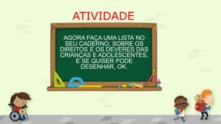ATIVIDADE
AGORA FAÇA UMA LISTA NO
SEU CADERNO, SOBRE OS
DIREITOS E OS DEVERES DAS
CRIANÇAS E ADOLESCENTES,
E SE QUISER PODE
DESENHAR, OK.
 
