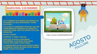 https://youtu.be/NXd0qDNCdOk
OLÁ TURMINHA HOJE IREMOS RELEMBRAR UM
POUQUINHO DO QUE APRENDEMOS SOBRE
FOLCLORE !
FOLCLORE É A SABEDORIA POPULAR, QUE SÃO
CONHECIMENTOS PASSADOS DE GERAÇÃO A
GERAÇÃO.FAZEM PARTE DO NOSSO FOLCLORE
BRASILEIRO:
MITOS E LENDAS;
ADIVINHAS E TRAVA- LÍNGUAS;
CANTIGAS DE RODA E PARLENDAS;
PROVÉRBIOS OU DITADOS POPULARES;
FESTAS POPULARES E MUITO MAIS.
É COMEMORADO NO DIA 22 DE AGOSTO.VAMOS
RELEMBRAR AGORA UM VÍDEO SUPER BACANA
SOBRE O QUE É FOLCLORE.
QUARTA-FEIRA, 16 DE DEZEMBRO
 