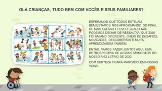 OLÁ CRIANÇAS, TUDO BEM COM VOCÊS E SEUS FAMILIARES?
ESPERAMOS QUE TODOS ESTEJAM
BEM.ESTAMOS NOS APROXIMANDO DO FINAL
DE MAIS UM ANO LETIVO E CLARO NÃO
PODEMOS DEIXAR DE RESSALTAR QUE 2020
FOI UM ANO DIFERENTE, CHEIO DE DESAFIOS,
NOVIDADES, DESCOBERTAS E MUITA
APRENDIZAGEM TAMBÉM.
ENTÃO, VAMOS FAZER JUNTOS AQUI, UMA
RETROSPECTIVA DE ALGUNS MOMENTOS DO
NOSSO ANO LETIVO DE 2020.
COM CERTEZA FICARÁ MARCADO EM NOSSAS
VIDAS.
 