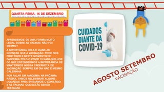 APRENDEMOS DE UMA FORMA MUITO
LEGAL SOBRE AS VACINAS NÃO FOI
MESMO?
A IMPORTÂNCIA DELA E QUAIS AS
DOENÇAS QUE A VACINAÇÃO PODE NOS
PROTEGER.E NESTE MOMENTO DE
PANDEMIA PELO O COVID 19 NADA MELHOR
DO QUE ENTENDERMOS A IMPORTÂNCIA DE
MANTERMOS NOSSA CADERNETA DE
VACINAÇÃO SEMPRE EM DIA NAO É MESMO
GALERINHA.
POR FALAR EM PANDEMIA NA PRÓXIMA
PÁGINA, VAMOS RELEMBRAR ALGUNS
CUIDADOS PARA EVITARMOS O CONTÁGIO
E AS VACINAS QUE ESTÃO SENDO
TESTADAS .
QUARTA-FEIRA, 16 DE DEZEMBRO
 