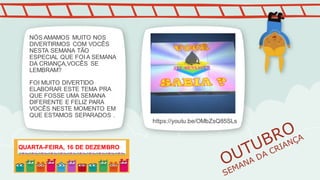 NÓS AMAMOS MUITO NOS
DIVERTIRMOS COM VOCÊS
NESTA SEMANA TÃO
ESPECIAL QUE FOI A SEMANA
DA CRIANÇA,VOCÊS SE
LEMBRAM?
FOI MUITO DIVERTIDO
ELABORAR ESTE TEMA PRA
QUE FOSSE UMA SEMANA
DIFERENTE E FELIZ PARA
VOCÊS NESTE MOMENTO EM
QUE ESTAMOS SEPARADOS .
https://youtu.be/OMbZsQ85SLs
QUARTA-FEIRA, 16 DE DEZEMBRO
 