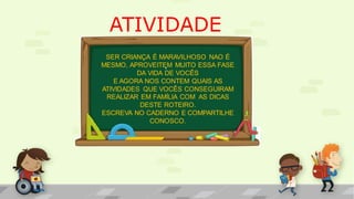 ATIVIDADE
.
SER CRIANÇA É MARAVILHOSO NAO É
MESMO, APROVEITEM MUITO ESSA FASE
DA VIDA DE VOCÊS
E AGORA NOS CONTEM QUAIS AS
ATIVIDADES QUE VOCÊS CONSEGUIRAM
REALIZAR EM FAMÍLIA COM AS DICAS
DESTE ROTEIRO.
ESCREVA NO CADERNO E COMPARTILHE
CONOSCO.
 