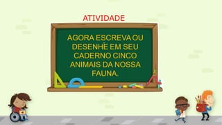 ATIVIDADE
.AGORA ESCREVAOU
DESENHE EM SEU
CADERNO CINCO
ANIMAIS DA NOSSA
FAUNA.
 