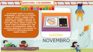 AO ESTUDAR SOBRE AS ELEIÇÕES
APRENDEMOS O QUE SÃO AS ELEIÇÕES,
PARA QUE SERVE E TAMBÉM COMO
FUNCIONA OS PODERES PÚBLICOS NO
BRASIL.VIMOS TAMBÉM A HISTÓRIA DO
VOTO, NEM TODOS TINHAM O DIREITO DE
VOTAR E ISSO FOI CONQUISTADO COM
MUITA LUTA!APRENDEMOS SOBRE SS
ELEIÇÕES MUNICIPAIS E AS FUNÇÕES FO
PREFEITO E VEREADORES.NOSSA
QUANTA COISA!!!
ELEIÇÕES
QUINTA-FEIRA, 17 DE DEZEMBRO
NOVEMBRO
 