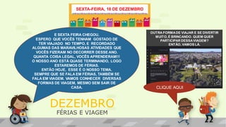 OUTRA FORMADE VIAJAR E SE DIVERTIR
MUITO,É BRINCANDO. QUEM QUER
PARTICIPAR DESSAVIAGEM?
ENTÃO, VAMOS LÁ.
SEXTA-FEIRA, 18 DE DEZEMBRO
E SEXTA FEIRA CHEGOU.
ESPERO QUE VOCÊS TENHAM GOSTADO DE
TER VIAJADO NO TEMPO, E RECORDADO
ALGUMAS DAS MARAVILHOSAS ATIVIDADES QUE
VOCÊS FIZERAM NO DECORRER DESSE ANO.
QUANTA COISA LEGAL, VOCÊS APRENDERAM!!!
O NOSSO ANO ESTÁ QUASE TERMINANDO, LOGO
ESTAREMOS DE FÉRIAS.
ENTÃO HOJE, ESSE É O NOSSO TEMA.
SEMPRE QUE SE FALA EM FÉRIAS, TAMBÉM SE
FALA EM VIAGEM. VAMOS CONHECER DIVERSAS
FORMAS DE VIAGEM, MESMO SEM SAIR DE
CASA. CLIQUE AQUI
DEZEMBRO
FÉRIAS E VIAGEM
 