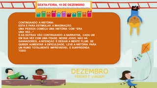 CONTINUANDO A HISTÓRIA:
ESTA É PARA ESTIMULAR A IMAGINAÇÃO.
UMA PESSOA COMEÇA UMA HISTÓRIA COM “ERA
UMA VEZ…”
E AS OUTRAS VÃO CONTINUANDO A NARRATIVA, CADA UM
EM SUA VEZ COM UMA FRASE. NESSE JOGO, NÃO HÁ
GANHADORES, A INTENÇÃO É DEIXAR A MENTE FLUIR. SE
QUISER AUMENTAR A DIFICULDADE, LEVE A HISTÓRIA PARA
UM RUMO TOTALMENTE IMPREVISÍVEL E SURPREENDA
TODO
DEZEMBRO
FÉRIAS E VIAGEM
SEXTA-FEIRA, 18 DE DEZEMBRO
 