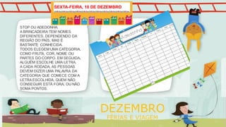 STOP OU ADEDONHA:
A BRINCADEIRA TEM NOMES
DIFERENTES, DEPENDENDO DA
REGIÃO DO PAÍS, MAS É
BASTANTE CONHECIDA.
TODOS ELEGEM UMA CATEGORIA,
COMO FRUTA, COR, NOME OU
PARTES DO CORPO. EM SEGUIDA,
ALGUÉM ESCOLHE UMA LETRA.
A CADA RODADA, AS PESSOAS
DEVEM DIZER UMA PALAVRA DA
CATEGORIA QUE COMECE COM A
LETRA ESCOLHIDA. QUEM NÃO
CONSEGUIR ESTÁ FORA, OU NÃO
SOMA PONTOS.
DEZEMBRO
FÉRIAS E VIAGEM
SEXTA-FEIRA, 18 DE DEZEMBRO
 