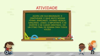 ATIVIDADE
.
AGORA USE SUA IMAGINAÇÃO E
CRIATIVIDADE E VIAJE MUITO NESSAS
FÉRIAS. BRINCANDO, OUVINDO MÚSICA,
DANÇANDO, LENDO, O IMPORTANTE É SE
DIVERTIR E SE CUIDAR DIREITINHO, OK!
UM ÓTIMO FINAL DE SEMANA PARA TODOS
VOCÊS!
 