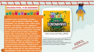 https://youtu.be/7hDp_yfRrIQ
ACORDAR CEDO, SE ARRUMAR, IR PARA A
ESCOLA, VER OS AMIGOS, APRENDER, FAZER
ATIVIDADES, VOLTAR PARA CASA, FAZER LIÇÃO,
BRINCAR COM AMIGOS NA RUA, ABRAÇAR E
BEIJAR QUEM AMAMOS, TUDO ISSO FAZIA PARTE
DA NOSSA ROTINA, MAS DE REPENTE TUDO ISSO
MUDOU. DEPOIS QUE UM VÍRUS CHEGOU EM
NOSSO PAÍS, TODA NOSSA ROTINA, NOSSOS
HÁBITOS PRECISARAM MUDAR, LAVAR AS MÃOS
COM ÁGUA E SABÃO, EVITAR CONTATO FÍSICO,
SEM BEIJINHO, ABRAÇO OU APERTO DE MÃO,
EVITAR ESPAÇOS COM AGLOMERAÇÃO...E COM
TODA ESSA NOVA SITUAÇÃO, NOSSAS AULAS
TAMBÉM TIVERAM QUE MUDAR, PASSARAM A SER
DE FORMA ONLINE.ENTÃO, NOS REINVENTAMOS,
ORGANIZAMOS NOSSA VIDA NESSA NOVA ROTINA.
VAMOS ASSISTIR UM VÍDEO DATURMA DO
NOSSO AMIGUINHO CONTRAO
CORONAVÍRUS,PARARELEMBRARMOS OS
CUIDADOS QUE DEVEMOS TOMAR.
SEGUNDA-FEIRA, 14 DE DEZEMBRO
 