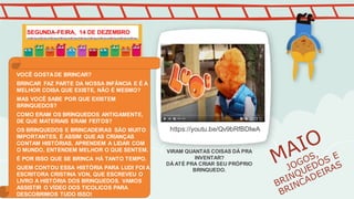 https://youtu.be/Qv9bRfBDIwA
VOCÊ GOSTADE BRINCAR?
BRINCAR FAZ PARTE DA NOSSA INFÂNCIA E É A
MELHOR COISA QUE EXISTE, NÃO É MESMO?
MAS VOCÊ SABE POR QUE EXISTEM
BRINQUEDOS?
COMO ERAM OS BRINQUEDOS ANTIGAMENTE,
DE QUE MATERIAIS ERAM FEITOS?
OS BRINQUEDOS E BRINCADEIRAS SÃO MUITO
IMPORTANTES, É ASSIM QUE AS CRIANÇAS
CONTAM HISTÓRIAS, APRENDEM A LIDAR COM
O MUNDO, ENTENDEM MELHOR O QUE SENTEM.
É POR ISSO QUE SE BRINCA HÁ TANTO TEMPO.
QUEM CONTOU ESSA HISTÓRIA PARA LUDI FOI A
ESCRITORA CRISTINA VON, QUE ESCREVEU O
LIVRO A HISTÓRIA DOS BRINQUEDOS. VAMOS
ASSISTIR O VÍDEO DOS TICOLICOS PARA
DESCOBRIMOS TUDO ISSO!
VIRAM QUANTAS COISAS DÁ PRA
INVENTAR?
DÁ ATÉ PRA CRIAR SEU PRÓPRIO
BRINQUEDO.
SEGUNDA-FEIRA, 14 DE DEZEMBRO
 