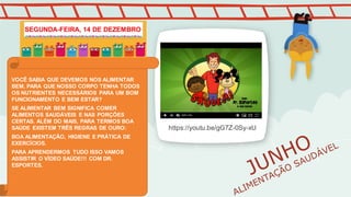 https://youtu.be/gG7Z-0Sy-xU
VOCÊ SABIA QUE DEVEMOS NOS ALIMENTAR
BEM, PARA QUE NOSSO CORPO TENHA TODOS
OS NUTRIENTES NECESSÁRIOS PARA UM BOM
FUNCIONAMENTO E BEM ESTAR?
SE ALIMENTAR BEM SIGNIFICA COMER
ALIMENTOS SAUDÁVEIS E NAS PORÇÕES
CERTAS. ALÉM DO MAIS, PARA TERMOS BOA
SAÚDE EXISTEM TRÊS REGRAS DE OURO:
BOA ALIMENTAÇÃO, HIGIENE E PRÁTICA DE
EXERCÍCIOS.
PARA APRENDERMOS TUDO ISSO VAMOS
ASSISTIR O VÍDEO SAÚDE!!! COM DR.
ESPORTES.
SEGUNDA-FEIRA, 14 DE DEZEMBRO
 
