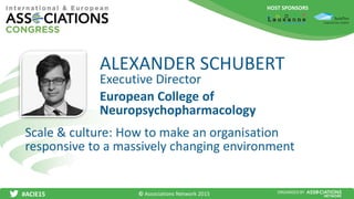 HOST SPONSORS
#ACIE15 ORGANISED BY
Executive Director
Scale & culture: How to make an organisation
responsive to a massively changing environment
ALEXANDER SCHUBERT
European College of
Neuropsychopharmacology
© Associations Network 2015
 