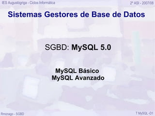 IES Augustógriga - Ciclos Informática              2º ASI - 2007/08


    Sistemas Gestores de Base de Datos



                             SGBD: MySQL 5.0

                                   MySQL Básico
                                  MySQL Avanzado




Rmonago - SGBD                                        T MySQL -D1