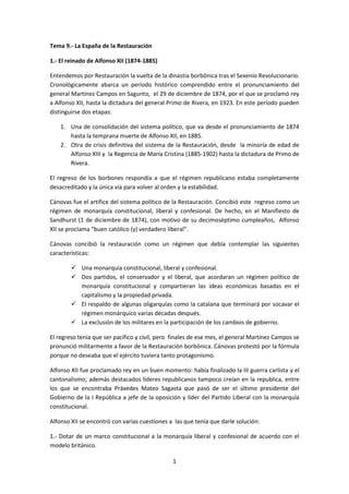 Tema 9.- La España de la Restauración

1.- El reinado de Alfonso XII (1874-1885)

Entendemos por Restauración la vuelta de la dinastía borbónica tras el Sexenio Revolucionario.
Cronológicamente abarca un período histórico comprendido entre el pronunciamiento del
general Martínez Campos en Sagunto, el 29 de diciembre de 1874, por el que se proclamó rey
a Alfonso XII, hasta la dictadura del general Primo de Rivera, en 1923. En este período pueden
distinguirse dos etapas:

    1. Una de consolidación del sistema político, que va desde el pronunciamiento de 1874
       hasta la temprana muerte de Alfonso XII, en 1885.
    2. Otra de crisis definitiva del sistema de la Restauración, desde la minoría de edad de
       Alfonso XIII y la Regencia de María Cristina (1885-1902) hasta la dictadura de Primo de
       Rivera.

El regreso de los borbones respondía a que el régimen republicano estaba completamente
desacreditado y la única vía para volver al orden y la estabilidad.

Cánovas fue el artífice del sistema político de la Restauración. Concibió este regreso como un
régimen de monarquía constitucional, liberal y confesional. De hecho, en el Manifiesto de
Sandhurst (1 de diciembre de 1874), con motivo de su decimoséptimo cumpleaños, Alfonso
XII se proclama “buen católico (y) verdadero liberal”.

Cánovas concibió la restauración como un régimen que debía contemplar las siguientes
características:

         Una monarquía constitucional, liberal y confesional.
         Dos partidos, el conservador y el liberal, que acordaran un régimen político de
          monarquía constitucional y compartieran las ideas económicas basadas en el
          capitalismo y la propiedad privada.
         El respaldo de algunas oligarquías como la catalana que terminará por socavar el
          régimen monárquico varias décadas después.
         La exclusión de los militares en la participación de los cambios de gobierno.

El regreso tenía que ser pacífico y civil, pero finales de ese mes, el general Martínez Campos se
pronunció militarmente a favor de la Restauración borbónica. Cánovas protestó por la fórmula
porque no deseaba que el ejército tuviera tanto protagonismo.

Alfonso XII fue proclamado rey en un buen momento: había finalizado la III guerra carlista y el
cantonalismo; además destacados líderes republicanos tampoco creían en la republica, entre
los que se encontraba Práxedes Mateo Sagasta que pasó de ser el último presidente del
Gobierno de la I República a jefe de la oposición y líder del Partido Liberal con la monarquía
constitucional.

Alfonso XII se encontró con varias cuestiones a las que tenía que darle solución:

1.- Dotar de un marco constitucional a la monarquía liberal y confesional de acuerdo con el
modelo británico.

                                               1
 