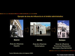 Prof. ISAAC BUZO SÁNCHEZ
Ejemplo de área de influencia en el ámbito administrativo
Madrid
Área de influencia
España
Mérida
Área de influencia
Extremadura
Badajoz
Área de influencia
Provincia (Diputación)
Municipio (Ayuntamiento)
Fuente: Wikimedia y Banco de Imágenes CNICE
 