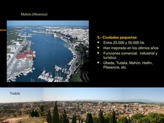 5.- Ciudades pequeñas
 Entre 25.000 y 50.000 hb
 Han mejorado en los últimos años
 Funciones comercial, industrial y
turística
 Úbeda, Tudela, Mahón, Hellín,
Plasencia, etc
Tudela
Mahón (Menorca)
 