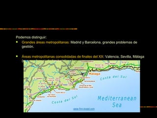 Podemos distinguir:
 Grandes áreas metropolitanas: Madrid y Barcelona, grandes problemas de
gestión.
 Áreas metropolitanas consolidadas de finales del XX: Valencia, Sevilla, Málaga
(con muchas ciudades turísticas)
 