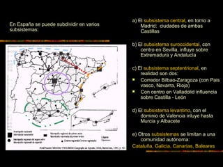 a) El subsistema central, en torno a
Madrid: ciudades de ambas
Castillas
b) El subsistema suroccidental, con
centro en Sevilla, influye sobre
Extremadura y Andalucía
c) El subsistema septentrional, en
realidad son dos:
 Corredor Bilbao-Zaragoza (con Pais
vasco, Navarra, Rioja)
 Con centro en Valladolid influencia
sobre Castilla - León
d) El subsistema levantino, con el
dominio de Valencia inluye hasta
Murcia y Albacete
e) Otros subsistemas se limitan a una
comunidad autónoma:
Cataluña, Galicia, Canarias, Baleares
En España se puede subdividir en varios
subsistemas:
 