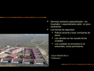  Servicios sanitarios especializados, los
hospitales + especializados están un poco
excéntricos
 Las fuerzas de seguridad:
 Policía nacional y local, comisarías de
barrio.
 Las cárceles se han sacado de las
ciudades
 Los cuarteles se encuentra en el
extrarradio, zonas periurbanas
Cárcel Madrid III en
Valdemoro
 
