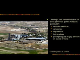  La energía y los saneamientos en las
zonas periféricas por las molestias
que causan:
 centrales eléctricas,
 vertederos,
 depuradoras ,
 incineradoras
 ( siempre aguas abajo y teniendo
en cuenta el viento )
Valdemingómez en Madrid
 