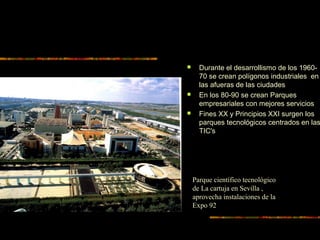  Durante el desarrollismo de los 1960-
70 se crean polígonos industriales en
las afueras de las ciudades
 En los 80-90 se crean Parques
empresariales con mejores servicios
 Fines XX y Principios XXI surgen los
parques tecnológicos centrados en las
TIC's
Parque científico tecnológico
de La cartuja en Sevilla ,
aprovecha instalaciones de la
Expo 92
 