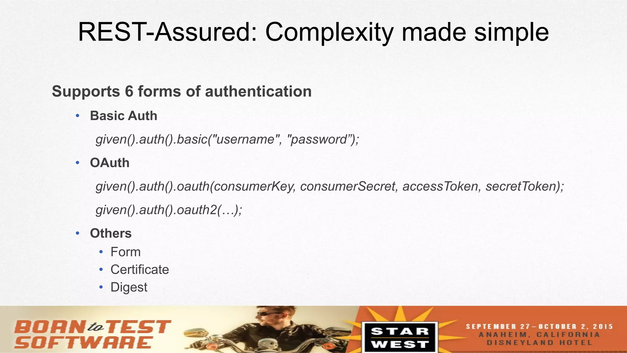 10
REST-Assured: Complexity made simple
Supports 6 forms of authentication
•  Basic Auth
given().auth().basic("username", "password”);
•  OAuth
given().auth().oauth(consumerKey, consumerSecret, accessToken, secretToken);
given().auth().oauth2(…);
•  Others
•  Form
•  Certificate
•  Digest
 